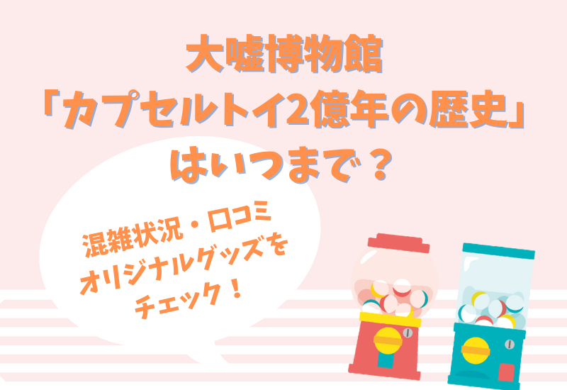 大嘘博物館はいつまで 混雑状況に口コミは 全部が嘘のカプセルトイ2億年の歴史を刮目せよ マルコノコト